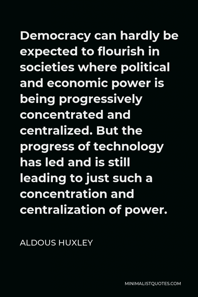 Aldous Huxley Quote - Democracy can hardly be expected to flourish in societies where political and economic power is being progressively concentrated and centralized. But the progress of technology has led and is still leading to just such a concentration and centralization of power.