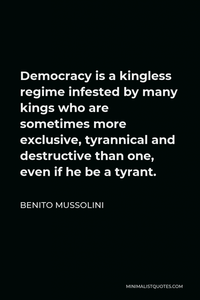 Benito Mussolini Quote - Democracy is a kingless regime infested by many kings who are sometimes more exclusive, tyrannical and destructive than one, even if he be a tyrant.