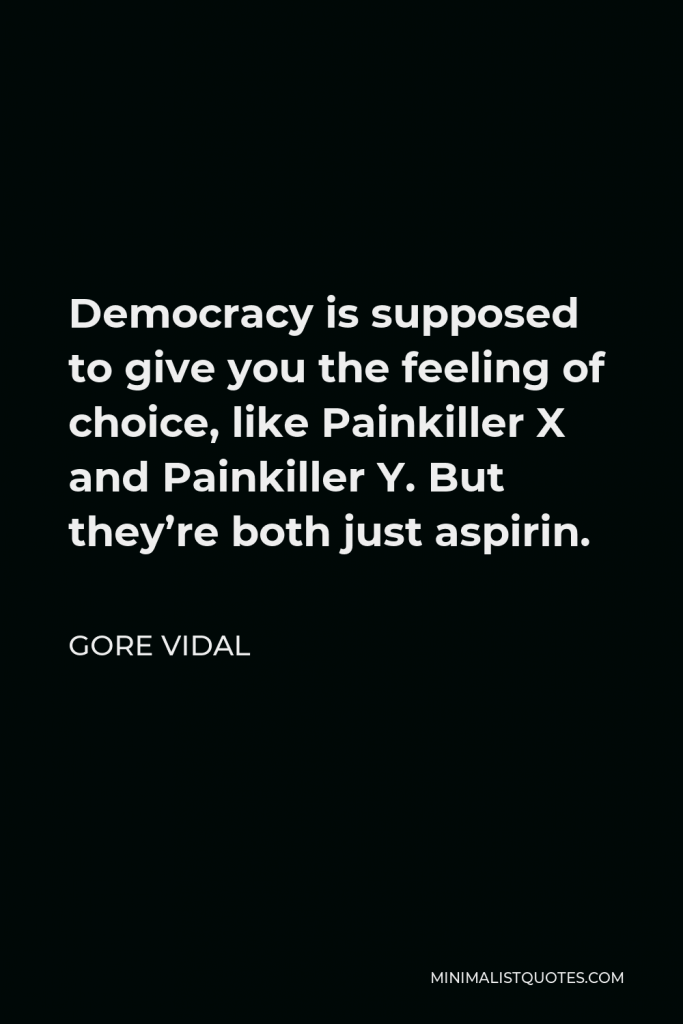 Gore Vidal Quote - Democracy is supposed to give you the feeling of choice, like Painkiller X and Painkiller Y. But they’re both just aspirin.