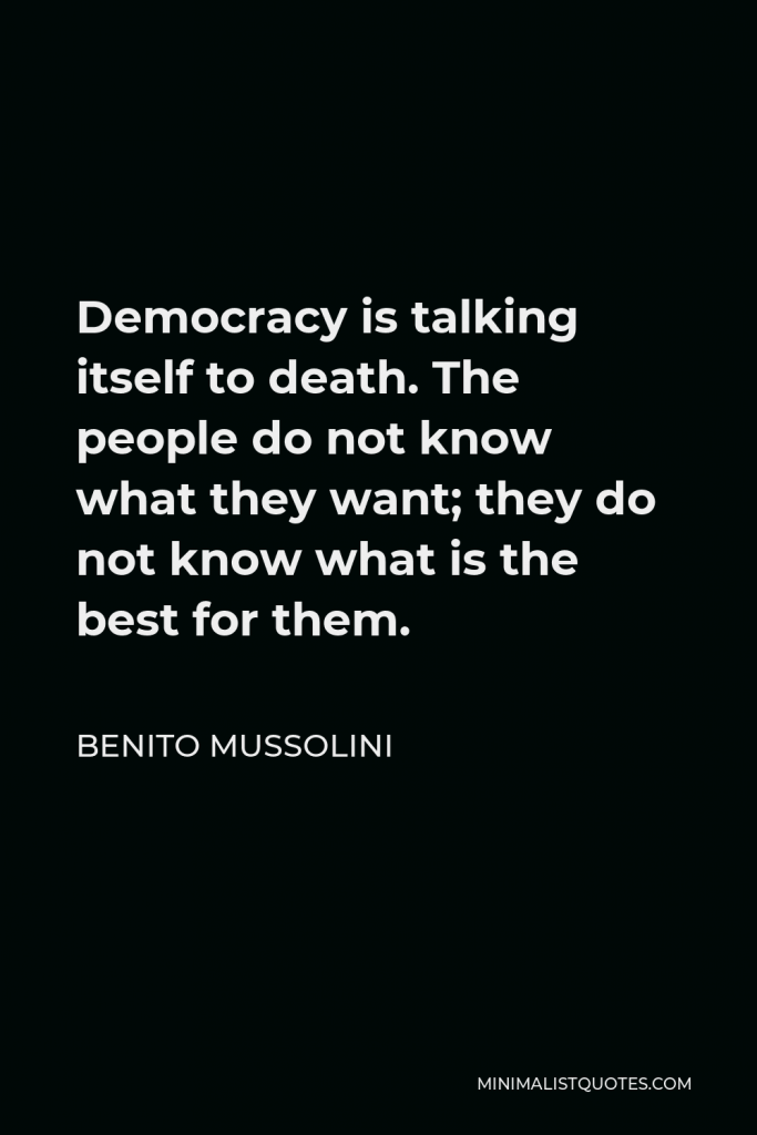Benito Mussolini Quote - Democracy is talking itself to death. The people do not know what they want; they do not know what is the best for them.