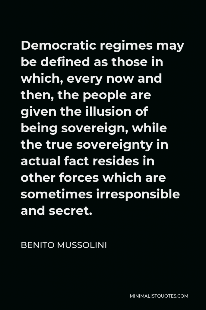 Benito Mussolini Quote - Democratic regimes may be defined as those in which, every now and then, the people are given the illusion of being sovereign, while the true sovereignty in actual fact resides in other forces which are sometimes irresponsible and secret.