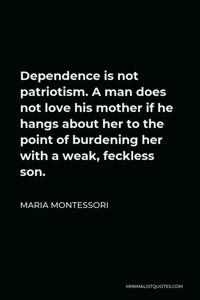 Maria Montessori Quote - Dependence is not patriotism. A man does not love his mother if he hangs about her to the point of burdening her with a weak, feckless son.