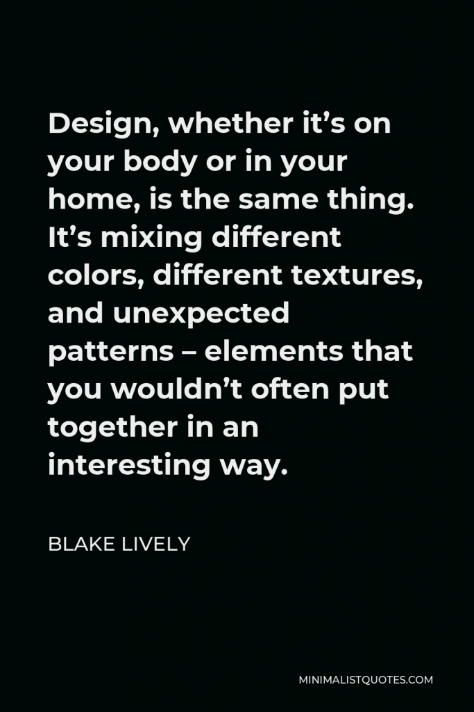 Blake Lively Quote - Design, whether it’s on your body or in your home, is the same thing. It’s mixing different colors, different textures, and unexpected patterns – elements that you wouldn’t often put together in an interesting way.