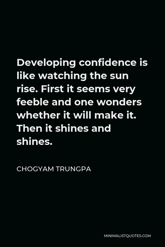 Chogyam Trungpa Quote - Developing confidence is like watching the sun rise. First it seems very feeble and one wonders whether it will make it. Then it shines and shines.