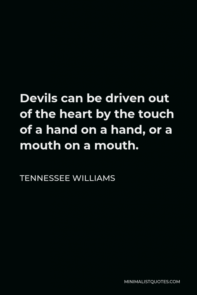 Tennessee Williams Quote - Devils can be driven out of the heart by the touch of a hand on a hand, or a mouth on a mouth.