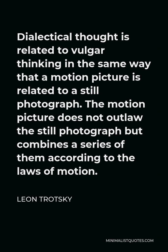 Leon Trotsky Quote - Dialectical thought is related to vulgar thinking in the same way that a motion picture is related to a still photograph. The motion picture does not outlaw the still photograph but combines a series of them according to the laws of motion.