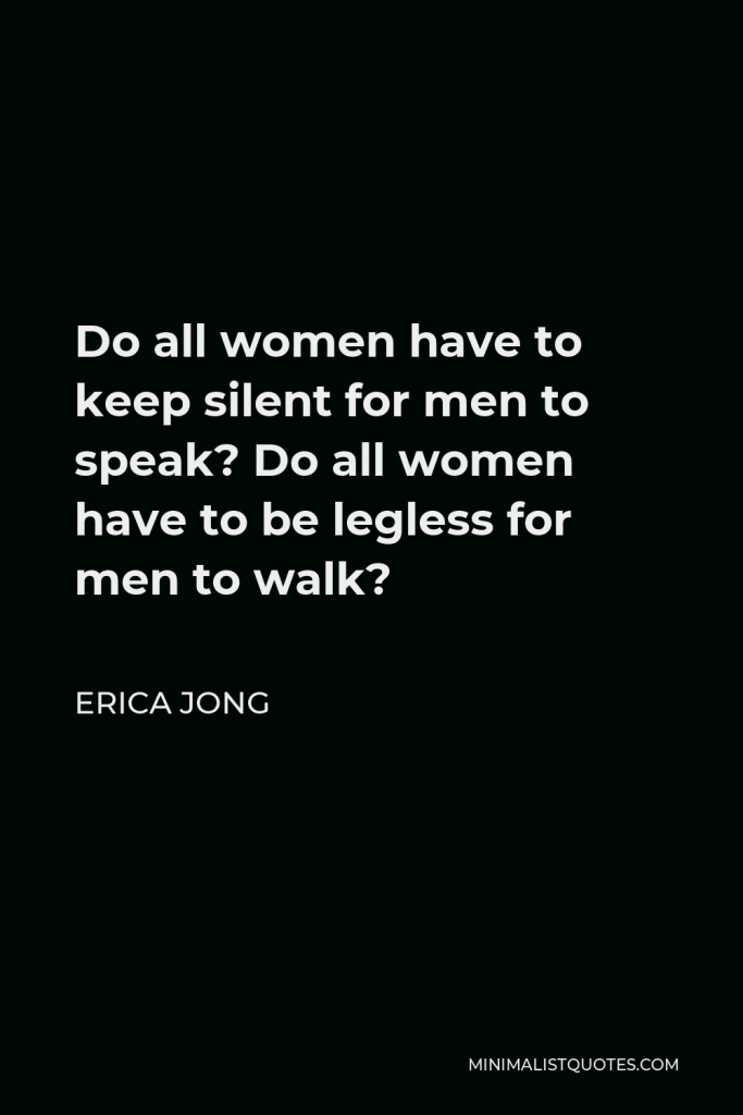Erica Jong Quote - Do all women have to keep silent for men to speak? Do all women have to be legless for men to walk?