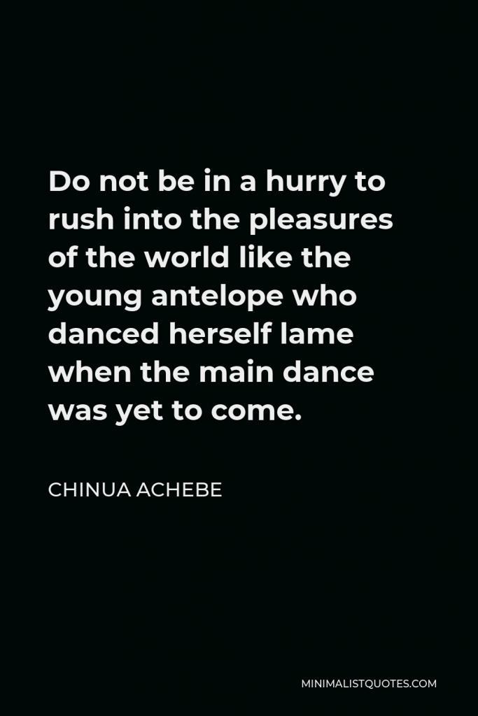 Chinua Achebe Quote - Do not be in a hurry to rush into the pleasures of the world like the young antelope who danced herself lame when the main dance was yet to come.