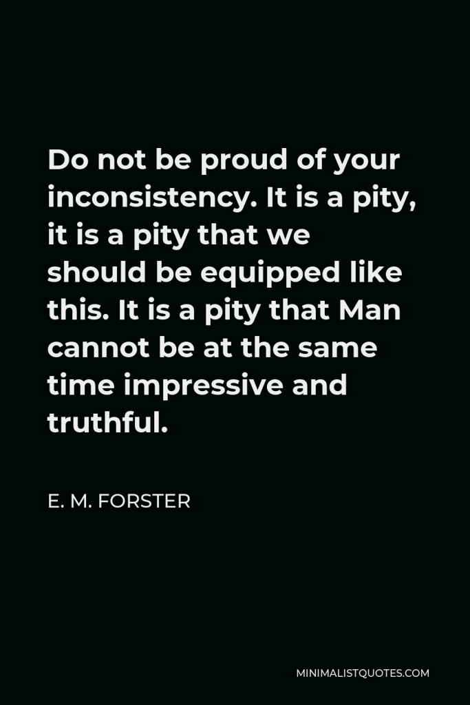 E. M. Forster Quote - Do not be proud of your inconsistency. It is a pity, it is a pity that we should be equipped like this. It is a pity that Man cannot be at the same time impressive and truthful.