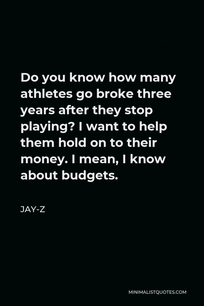Jay-Z Quote - Do you know how many athletes go broke three years after they stop playing? I want to help them hold on to their money. I mean, I know about budgets.
