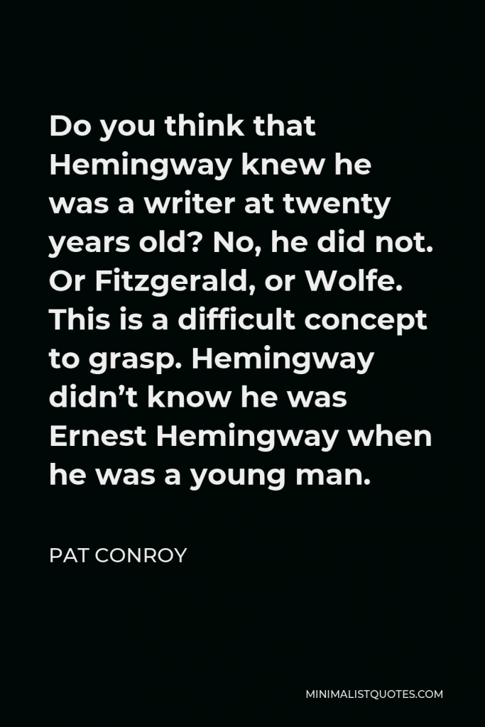 Pat Conroy Quote - Do you think that Hemingway knew he was a writer at twenty years old? No, he did not. Or Fitzgerald, or Wolfe. This is a difficult concept to grasp. Hemingway didn’t know he was Ernest Hemingway when he was a young man.