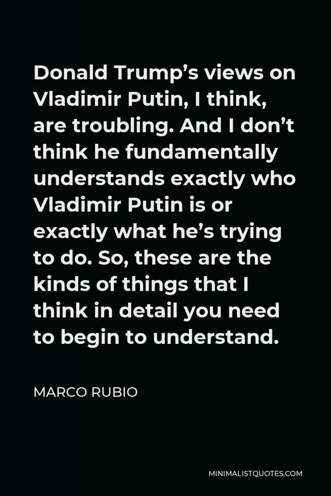 Marco Rubio Quote - Donald Trump’s views on Vladimir Putin, I think, are troubling. And I don’t think he fundamentally understands exactly who Vladimir Putin is or exactly what he’s trying to do. So, these are the kinds of things that I think in detail you need to begin to understand.