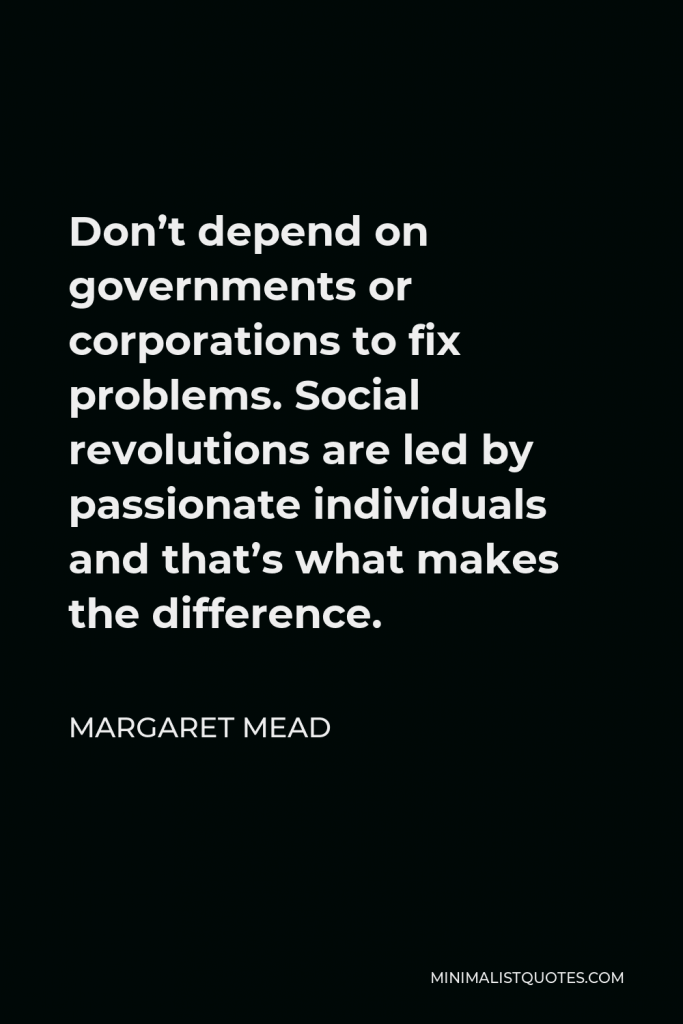 Margaret Mead Quote - Don’t depend on governments or corporations to fix problems. Social revolutions are led by passionate individuals and that’s what makes the difference.