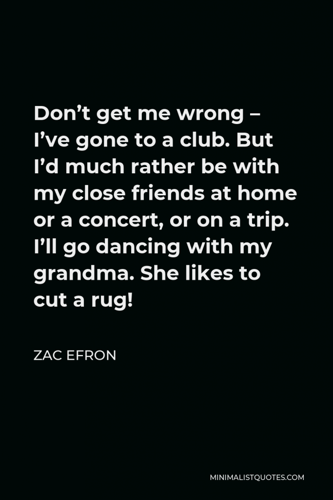 Zac Efron Quote - Don’t get me wrong – I’ve gone to a club. But I’d much rather be with my close friends at home or a concert, or on a trip. I’ll go dancing with my grandma. She likes to cut a rug!