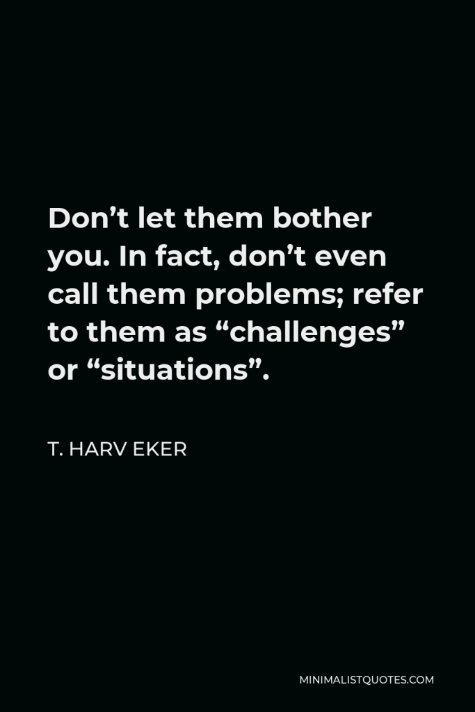 T. Harv Eker Quote - Don’t let them bother you. In fact, don’t even call them problems; refer to them as “challenges” or “situations”.