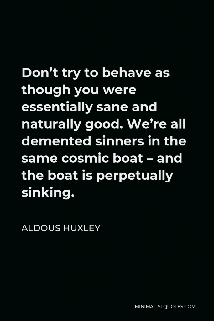 Aldous Huxley Quote - Don’t try to behave as though you were essentially sane and naturally good. We’re all demented sinners in the same cosmic boat – and the boat is perpetually sinking.