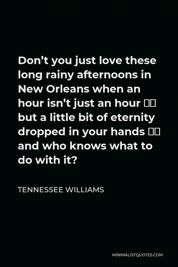 Tennessee Williams Quote - Don’t you just love these long rainy afternoons in New Orleans when an hour isn’t just an hour — but a little bit of eternity dropped in your hands — and who knows what to do with it?