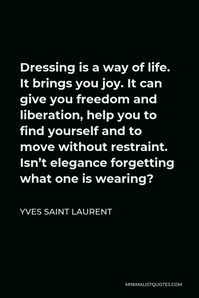 Yves Saint Laurent Quote - Dressing is a way of life. It brings you joy. It can give you freedom and liberation, help you to find yourself and to move without restraint. Isn’t elegance forgetting what one is wearing?