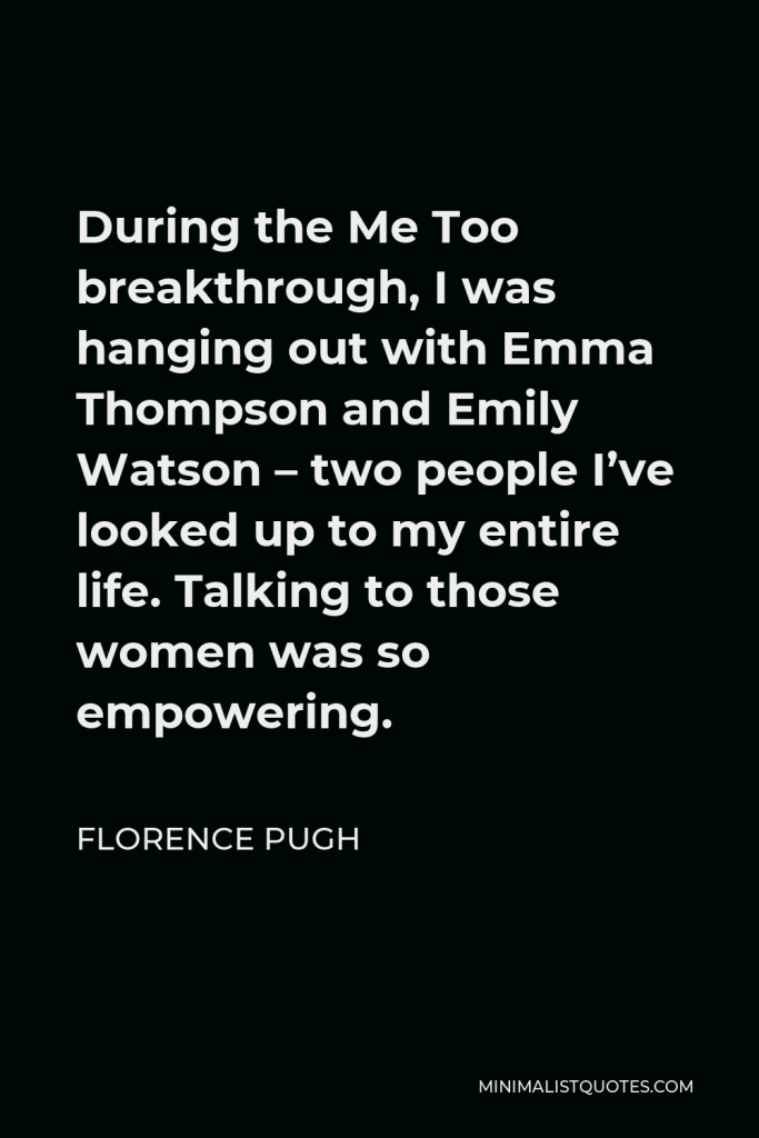 Florence Pugh Quote - During the Me Too breakthrough, I was hanging out with Emma Thompson and Emily Watson – two people I’ve looked up to my entire life. Talking to those women was so empowering.