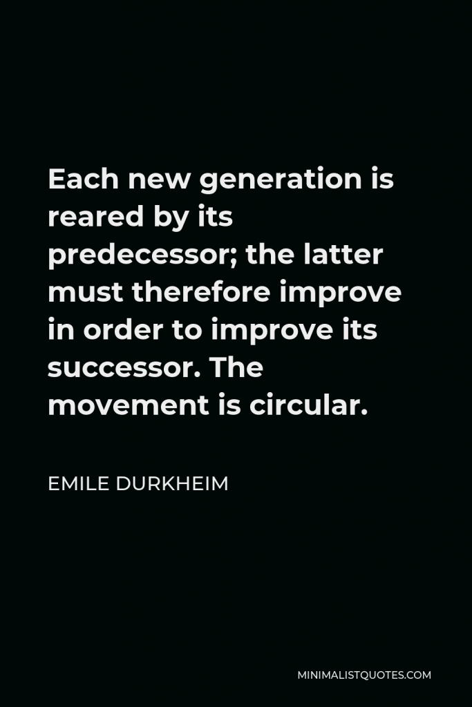 Emile Durkheim Quote - Each new generation is reared by its predecessor; the latter must therefore improve in order to improve its successor. The movement is circular.