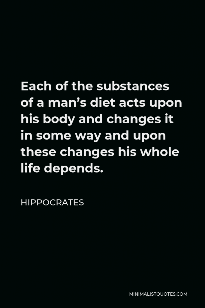 Hippocrates Quote - Each of the substances of a man’s diet acts upon his body and changes it in some way and upon these changes his whole life depends.