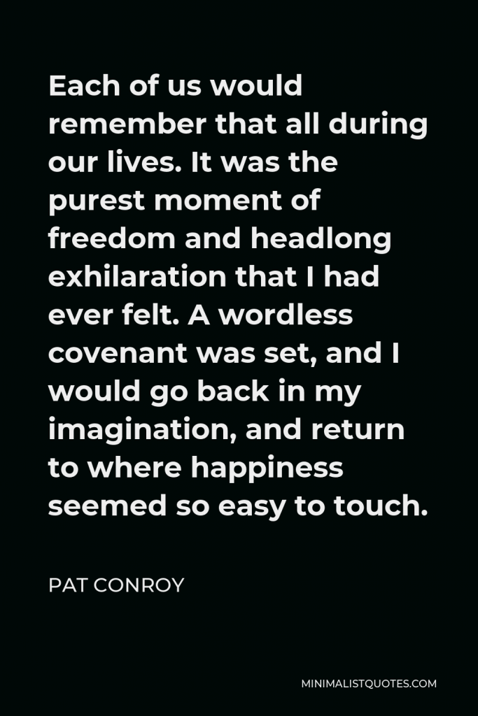 Pat Conroy Quote - Each of us would remember that all during our lives. It was the purest moment of freedom and headlong exhilaration that I had ever felt. A wordless covenant was set, and I would go back in my imagination, and return to where happiness seemed so easy to touch.