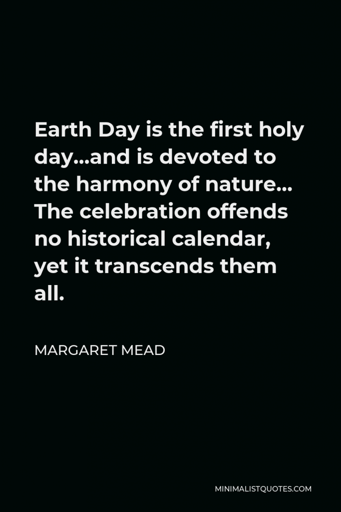 Margaret Mead Quote - Earth Day is the first holy day…and is devoted to the harmony of nature… The celebration offends no historical calendar, yet it transcends them all.