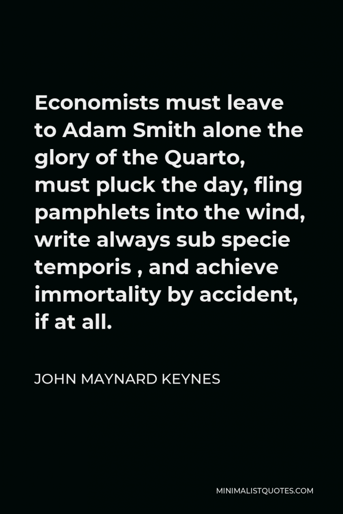 John Maynard Keynes Quote - Economists must leave to Adam Smith alone the glory of the Quarto, must pluck the day, fling pamphlets into the wind, write always sub specie temporis , and achieve immortality by accident, if at all.