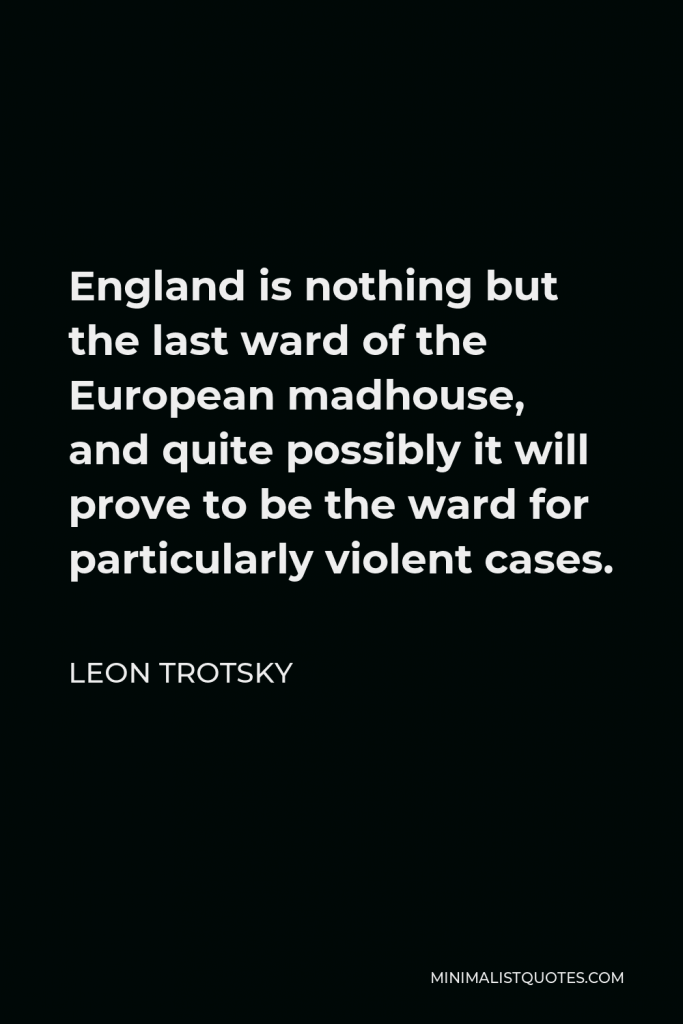 Leon Trotsky Quote - England is nothing but the last ward of the European madhouse, and quite possibly it will prove to be the ward for particularly violent cases.