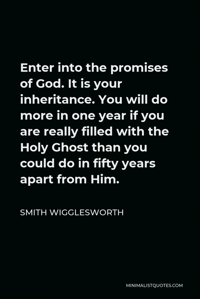 Smith Wigglesworth Quote - Enter into the promises of God. It is your inheritance. You will do more in one year if you are really filled with the Holy Ghost than you could do in fifty years apart from Him.