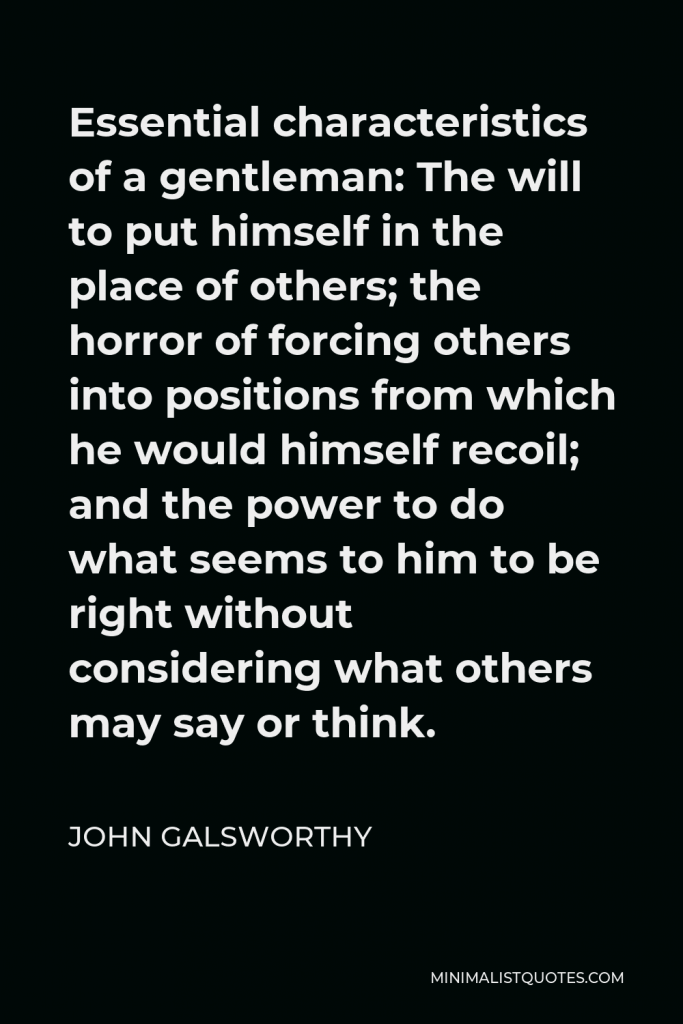 John Galsworthy Quote - Essential characteristics of a gentleman: The will to put himself in the place of others; the horror of forcing others into positions from which he would himself recoil; and the power to do what seems to him to be right without considering what others may say or think.