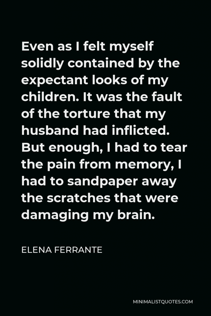 Elena Ferrante Quote - Even as I felt myself solidly contained by the expectant looks of my children. It was the fault of the torture that my husband had inflicted. But enough, I had to tear the pain from memory, I had to sandpaper away the scratches that were damaging my brain.