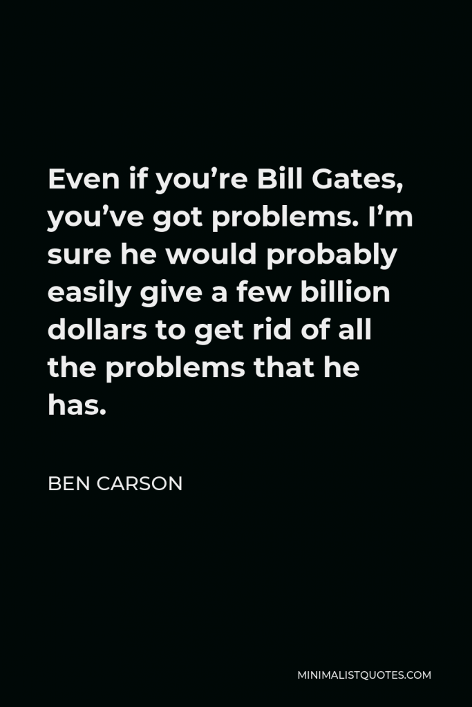 Ben Carson Quote - Even if you’re Bill Gates, you’ve got problems. I’m sure he would probably easily give a few billion dollars to get rid of all the problems that he has.
