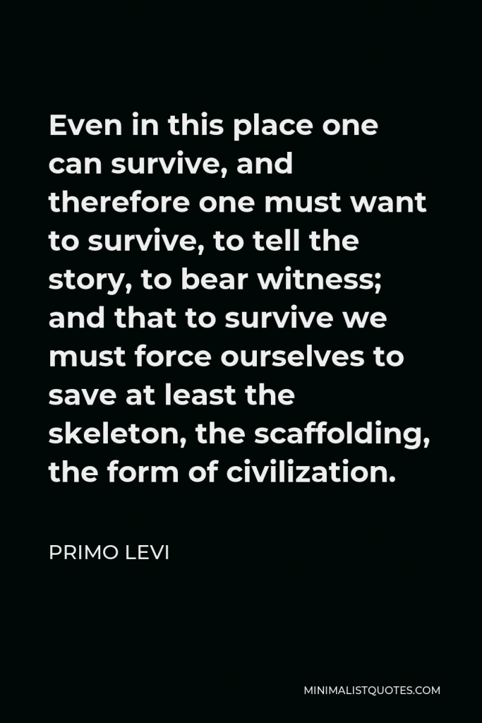 Primo Levi Quote - Even in this place one can survive, and therefore one must want to survive, to tell the story, to bear witness; and that to survive we must force ourselves to save at least the skeleton, the scaffolding, the form of civilization.