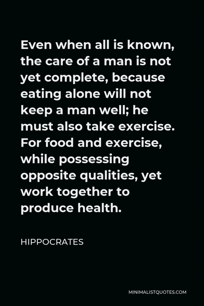 Hippocrates Quote - Even when all is known, the care of a man is not yet complete, because eating alone will not keep a man well; he must also take exercise. For food and exercise, while possessing opposite qualities, yet work together to produce health.