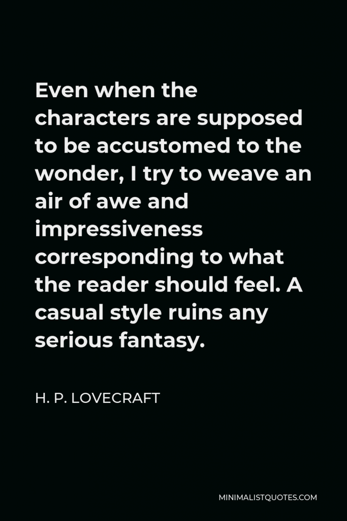 H. P. Lovecraft Quote - Even when the characters are supposed to be accustomed to the wonder, I try to weave an air of awe and impressiveness corresponding to what the reader should feel. A casual style ruins any serious fantasy.