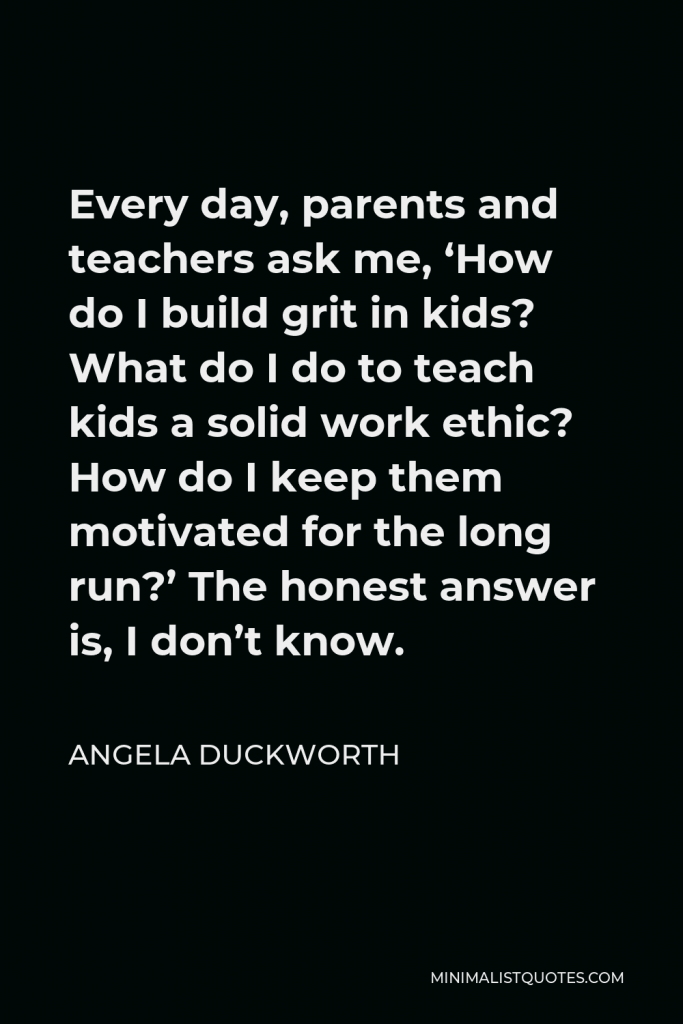 Angela Duckworth Quote - Every day, parents and teachers ask me, ‘How do I build grit in kids? What do I do to teach kids a solid work ethic? How do I keep them motivated for the long run?’ The honest answer is, I don’t know.