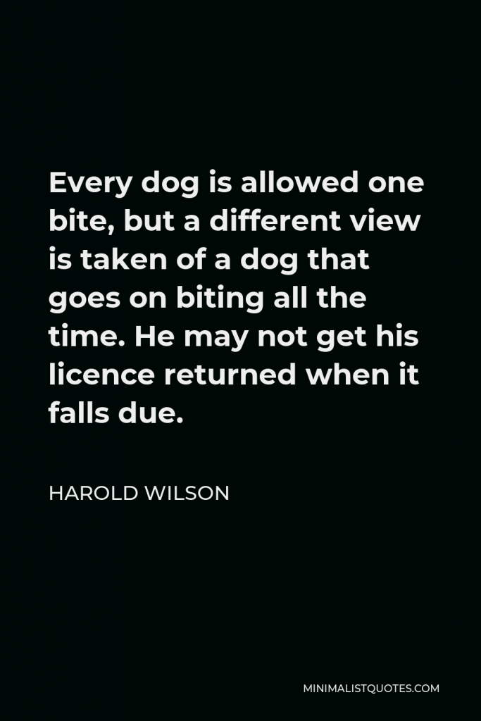 Harold Wilson Quote - Every dog is allowed one bite, but a different view is taken of a dog that goes on biting all the time. He may not get his licence returned when it falls due.