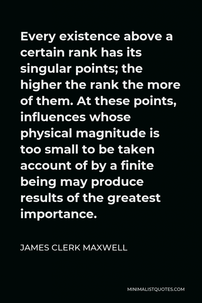 James Clerk Maxwell Quote - Every existence above a certain rank has its singular points; the higher the rank the more of them. At these points, influences whose physical magnitude is too small to be taken account of by a finite being may produce results of the greatest importance.