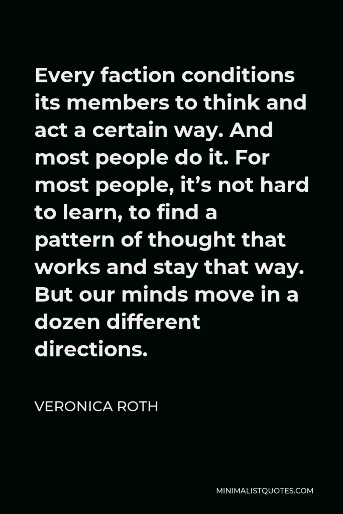 Veronica Roth Quote - Every faction conditions its members to think and act a certain way. And most people do it. For most people, it’s not hard to learn, to find a pattern of thought that works and stay that way. But our minds move in a dozen different directions.