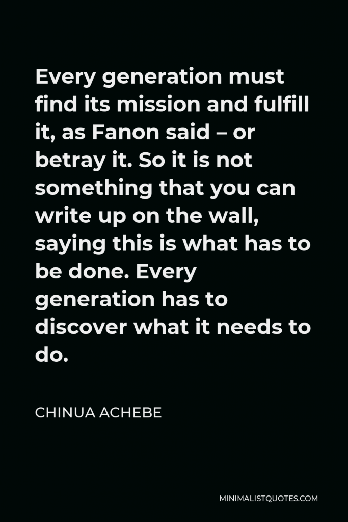 Chinua Achebe Quote - Every generation must find its mission and fulfill it, as Fanon said – or betray it. So it is not something that you can write up on the wall, saying this is what has to be done. Every generation has to discover what it needs to do.