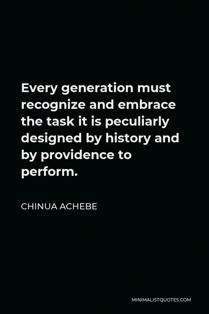 Chinua Achebe Quote - Every generation must recognize and embrace the task it is peculiarly designed by history and by providence to perform.