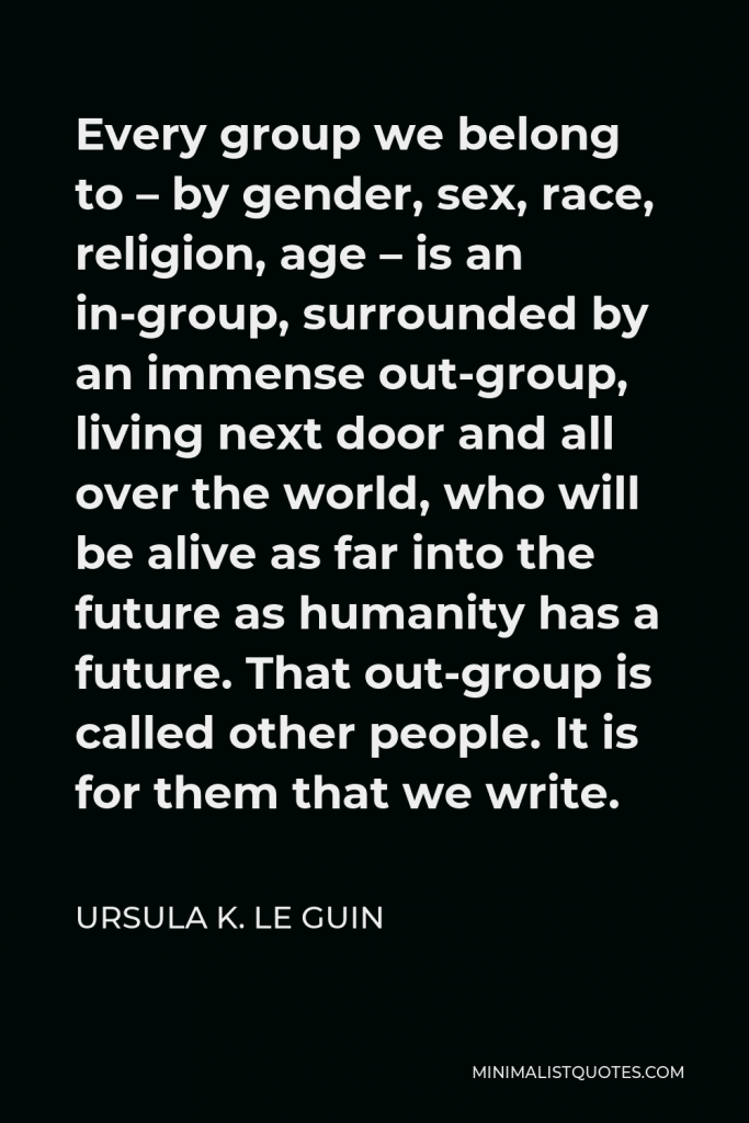 Ursula K. Le Guin Quote - Every group we belong to – by gender, sex, race, religion, age – is an in-group, surrounded by an immense out-group, living next door and all over the world, who will be alive as far into the future as humanity has a future. That out-group is called other people. It is for them that we write.