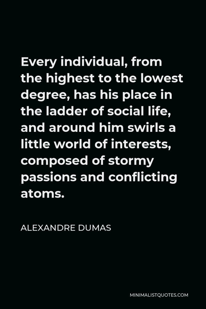 Alexandre Dumas Quote - Every individual, from the highest to the lowest degree, has his place in the ladder of social life, and around him swirls a little world of interests, composed of stormy passions and conflicting atoms.