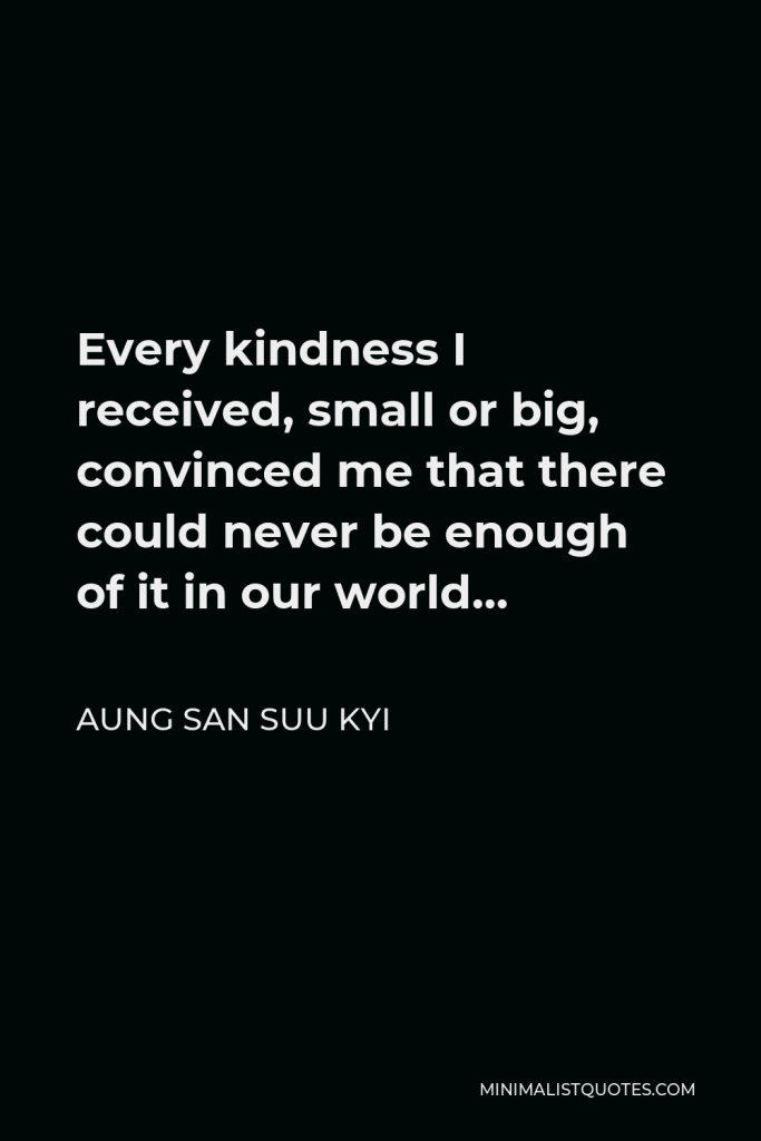 Aung San Suu Kyi Quote - Every kindness I received, small or big, convinced me that there could never be enough of it in our world…