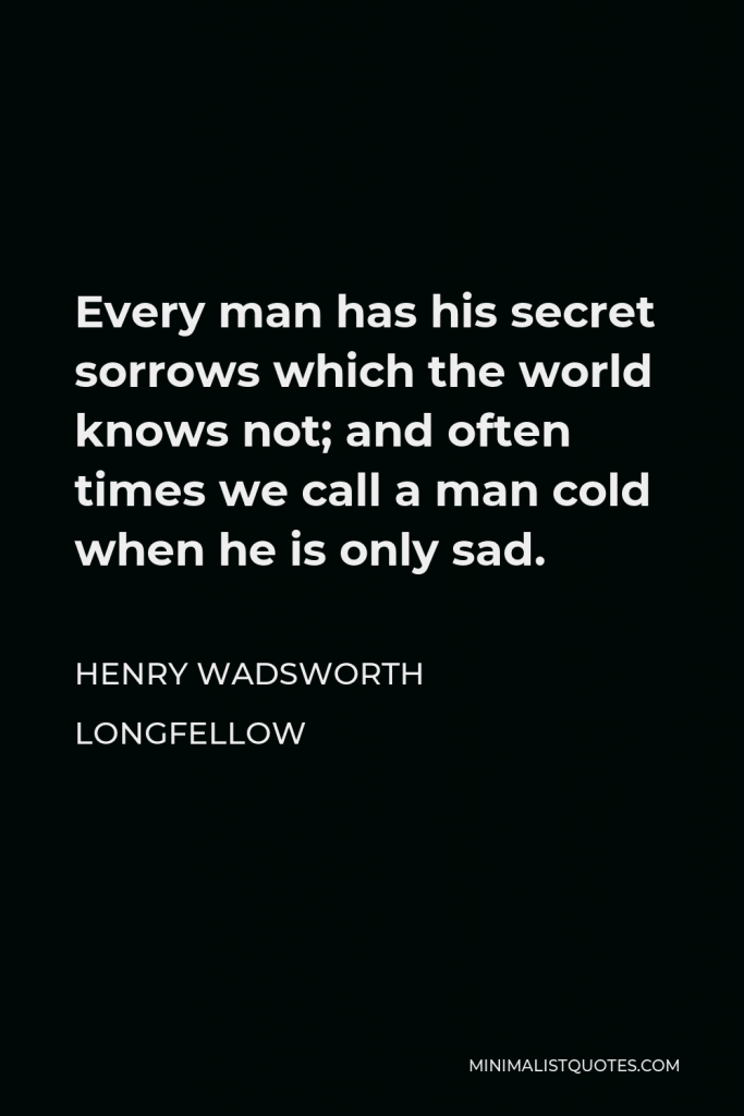 Henry Wadsworth Longfellow Quote - Every man has his secret sorrows which the world knows not; and often times we call a man cold when he is only sad.