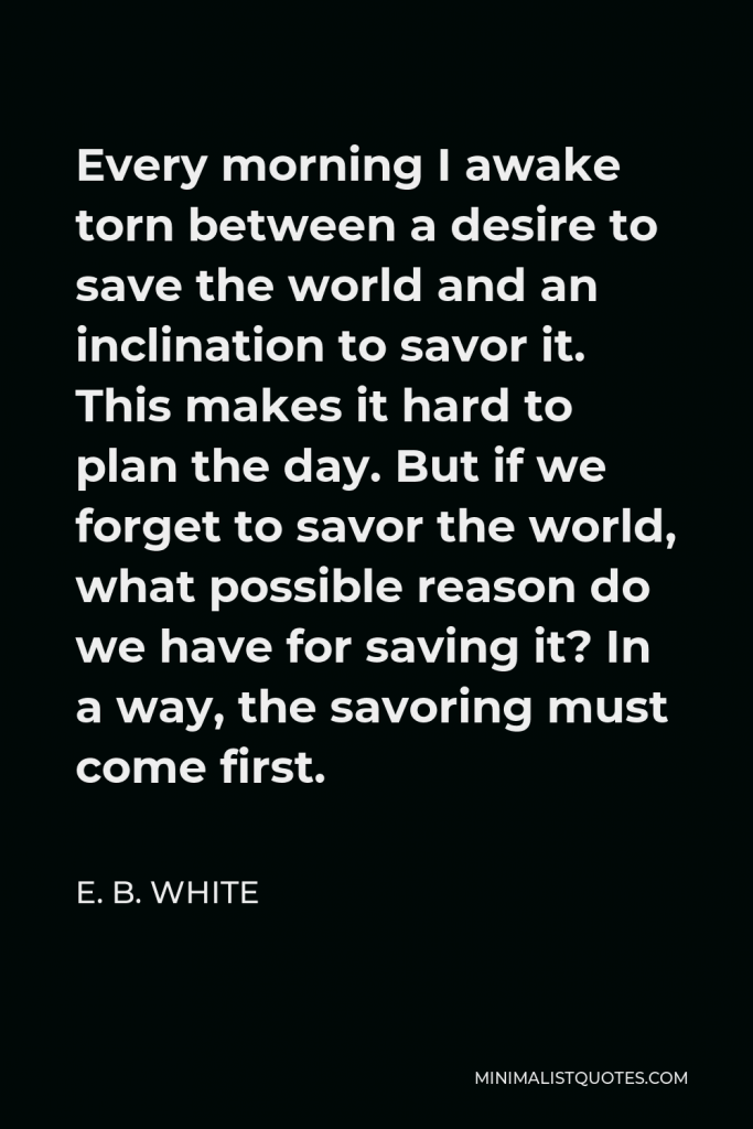 E. B. White Quote - Every morning I awake torn between a desire to save the world and an inclination to savor it. This makes it hard to plan the day. But if we forget to savor the world, what possible reason do we have for saving it? In a way, the savoring must come first.