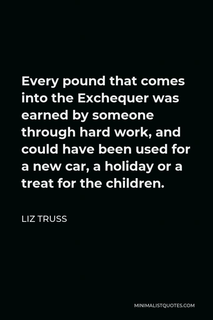 Liz Truss Quote - Every pound that comes into the Exchequer was earned by someone through hard work, and could have been used for a new car, a holiday or a treat for the children.