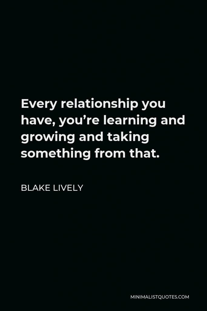 Blake Lively Quote - Every relationship you have, you’re learning and growing and taking something from that.