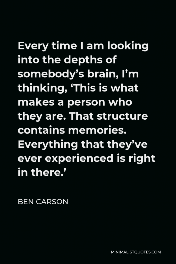 Ben Carson Quote - Every time I am looking into the depths of somebody’s brain, I’m thinking, ‘This is what makes a person who they are. That structure contains memories. Everything that they’ve ever experienced is right in there.’